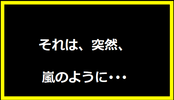 それは、突然、嵐のように･･･